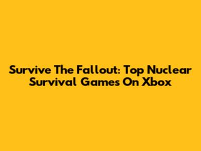 Survive The Fallout: Top Nuclear Survival Games On Xbox