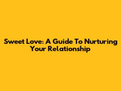 Sweet Love: A Guide To Nurturing Your Relationship