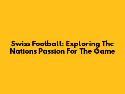 Swiss Football: Exploring The Nation's Passion For The Game