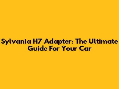 Sylvania H7 Adapter: The Ultimate Guide For Your Car