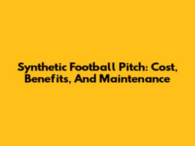 Synthetic Football Pitch: Cost, Benefits, And Maintenance