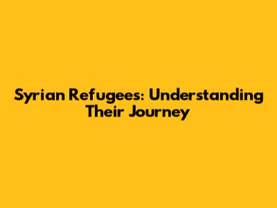 Syrian Refugees: Understanding Their Journey