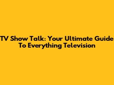 TV Show Talk: Your Ultimate Guide To Everything Television