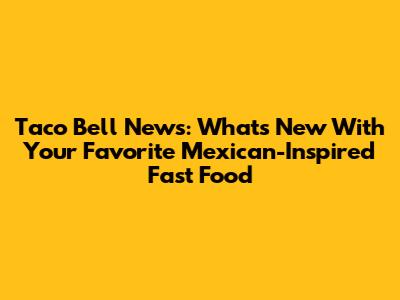 Taco Bell News: What's New With Your Favorite Mexican-Inspired Fast Food