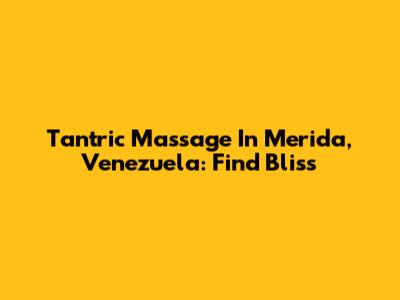 Tantric Massage In Merida, Venezuela: Find Bliss