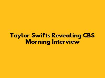 Taylor Swift's Revealing CBS Morning Interview