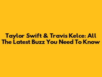Taylor Swift & Travis Kelce: All The Latest Buzz You Need To Know