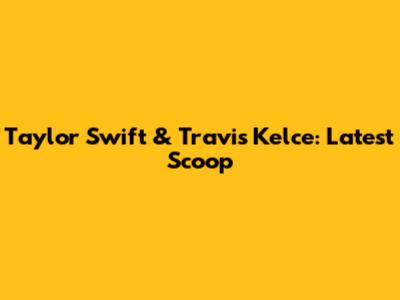 Taylor Swift & Travis Kelce: Latest Scoop