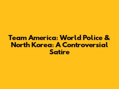 Team America: World Police & North Korea: A Controversial Satire