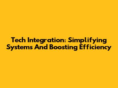 Tech Integration: Simplifying Systems And Boosting Efficiency