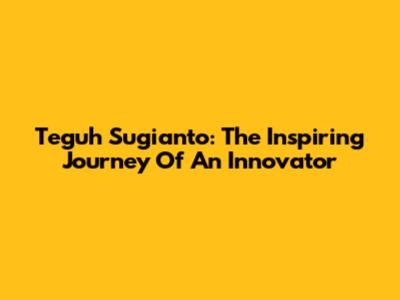 Teguh Sugianto: The Inspiring Journey Of An Innovator
