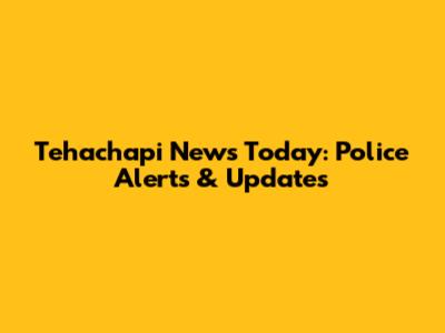Tehachapi News Today: Police Alerts & Updates