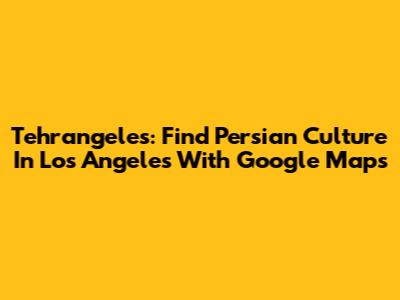 Tehrangeles: Find Persian Culture In Los Angeles With Google Maps