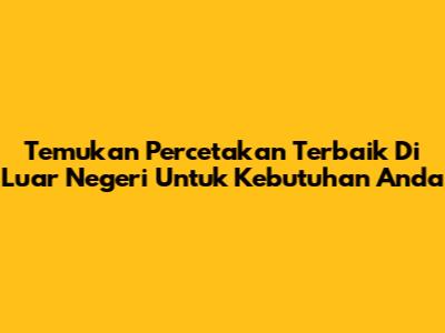 Temukan Percetakan Terbaik Di Luar Negeri Untuk Kebutuhan Anda