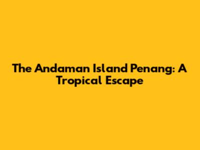 The Andaman Island Penang: A Tropical Escape