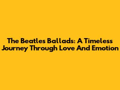 The Beatles Ballads: A Timeless Journey Through Love And Emotion