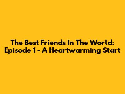 The Best Friends In The World: Episode 1 - A Heartwarming Start