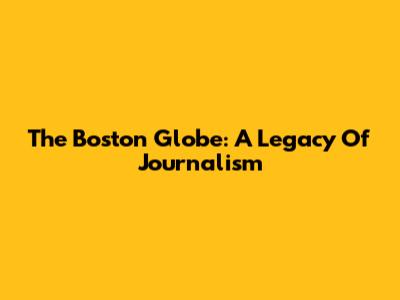The Boston Globe: A Legacy Of Journalism