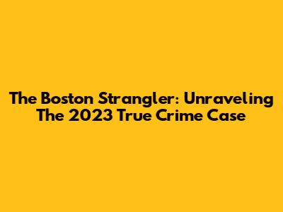 The Boston Strangler: Unraveling The 2023 True Crime Case