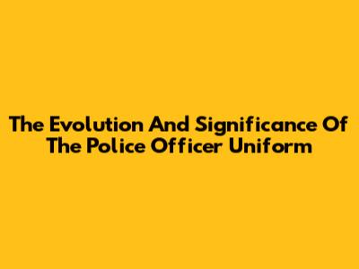 The Evolution And Significance Of The Police Officer Uniform