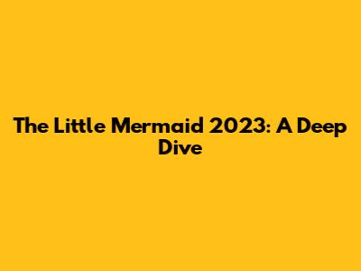 The Little Mermaid 2023: A Deep Dive