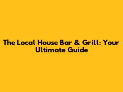The Local House Bar & Grill: Your Ultimate Guide