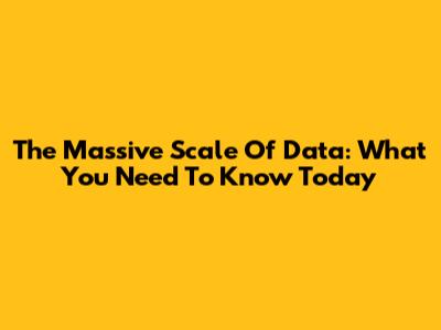 The Massive Scale Of Data: What You Need To Know Today