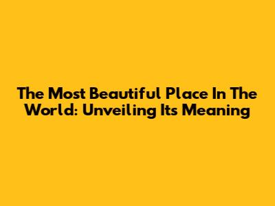 The Most Beautiful Place In The World: Unveiling Its Meaning