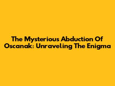 The Mysterious Abduction Of Oscanak: Unraveling The Enigma