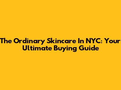 The Ordinary Skincare In NYC: Your Ultimate Buying Guide