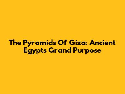 The Pyramids Of Giza: Ancient Egypt's Grand Purpose