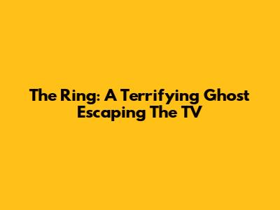 The Ring: A Terrifying Ghost Escaping The TV