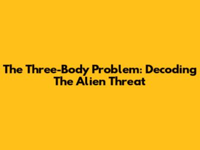 The Three-Body Problem: Decoding The Alien Threat