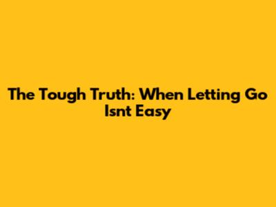 The Tough Truth: When Letting Go Isn't Easy