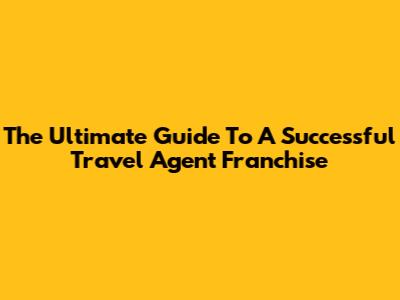 The Ultimate Guide To A Successful Travel Agent Franchise