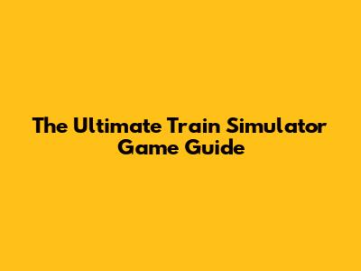 The Ultimate Train Simulator Game Guide