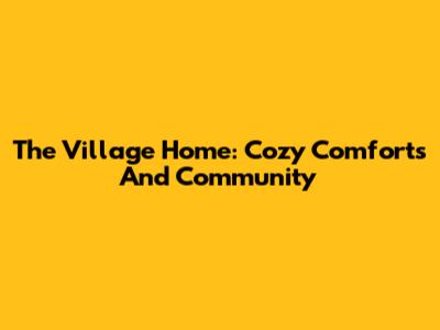 The Village Home: Cozy Comforts And Community