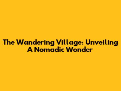 The Wandering Village: Unveiling A Nomadic Wonder