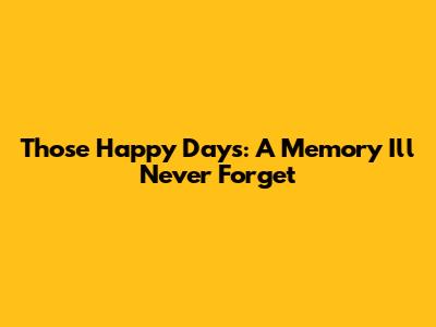 Those Happy Days: A Memory I'll Never Forget