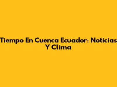 Tiempo En Cuenca Ecuador: Noticias Y Clima