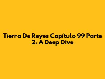Tierra De Reyes Capítulo 99 Parte 2: A Deep Dive