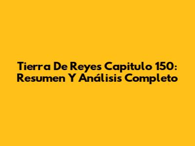 Tierra De Reyes Capitulo 150: Resumen Y Análisis Completo