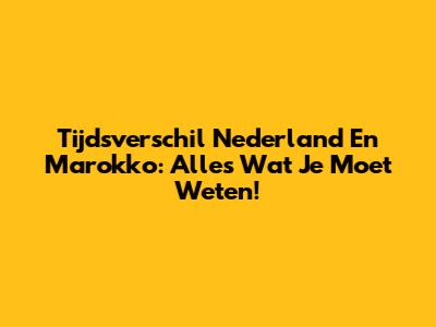 Tijdsverschil Nederland En Marokko: Alles Wat Je Moet Weten!