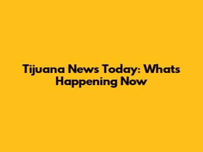 Tijuana News Today: What's Happening Now