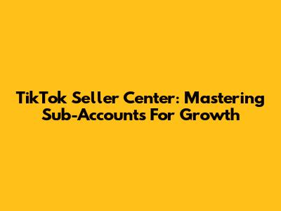 TikTok Seller Center: Mastering Sub-Accounts For Growth