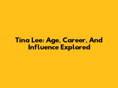 Tina Lee: Age, Career, And Influence Explored