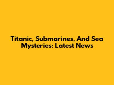 Titanic, Submarines, And Sea Mysteries: Latest News