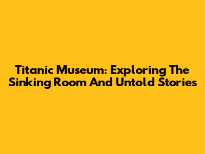 Titanic Museum: Exploring The Sinking Room And Untold Stories