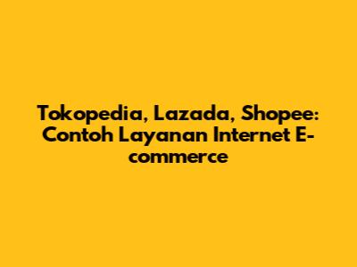 Tokopedia, Lazada, Shopee: Contoh Layanan Internet E-commerce