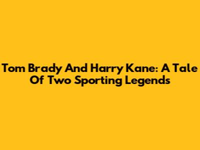Tom Brady And Harry Kane: A Tale Of Two Sporting Legends